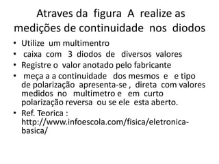 Atraves da figura A realize as
medições de continuidade nos diodos
• Utilize um multimentro
• caixa com 3 diodos de diversos valores
• Registre o valor anotado pelo fabricante
• meça a a continuidade dos mesmos e e tipo
de polarização apresenta-se , direta com valores
medidos no multimetro e em curto
polarização reversa ou se ele esta aberto.
• Ref. Teorica :
http://www.infoescola.com/fisica/eletronica-
basica/
 
