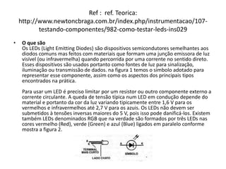 Ref : ref. Teorica:
http://www.newtoncbraga.com.br/index.php/instrumentacao/107-
testando-componentes/982-como-testar-leds-ins029
• O que são
Os LEDs (Light Emitting Diodes) são dispositivos semicondutores semelhantes aos
diodos comuns mas feitos com materiais que formam uma junção emissora de luz
visível (ou infravermelha) quando percorrida por uma corrente no sentido direto.
Esses dispositivos são usados portanto como fontes de luz para sinalização,
iluminação ou transmissão de dados. na figura 1 temos o símbolo adotado para
representar esse componente, assim como os aspectos dos principais tipos
encontrados na prática.
Para usar um LED é preciso limitar por um resistor ou outro componente externo a
corrente circulante. A queda de tensão típica num LED em condução depende do
material e portanto da cor da luz variando tipicamente entre 1,6 V para os
vermelhos e infravermelhos até 2,7 V para os azuis. Os LEDs não devem ser
submetidos à tensões inversas maiores do 5 V, pois isso pode danificá-los. Existem
também LEDs denominados RGB que na verdade são formados por três LEDs nas
cores vermelho (Red), verde (Green) e azul (Blue) ligados em paralelo conforme
mostra a figura 2.
 