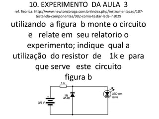 10. EXPERIMENTO DA AULA 3
ref. Teorica: http://www.newtoncbraga.com.br/index.php/instrumentacao/107-
testando-componentes/982-como-testar-leds-ins029
utilizando a figura b monte o circuito
e relate em seu relatorio o
experimento; indique qual a
utilização do resistor de 1k e para
que serve este circuito
figura b
 