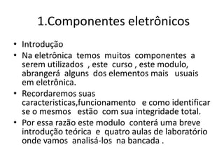1.Componentes eletrônicos
• Introdução
• Na eletrônica temos muitos componentes a
serem utilizados , este curso , este modulo,
abrangerá alguns dos elementos mais usuais
em eletrônica.
• Recordaremos suas
caracteristicas,funcionamento e como identificar
se o mesmos estão com sua integridade total.
• Por essa razão este modulo conterá uma breve
introdução teórica e quatro aulas de laboratório
onde vamos analisá-los na bancada .
 
