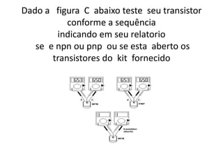 Dado a figura C abaixo teste seu transistor
conforme a sequência
indicando em seu relatorio
se e npn ou pnp ou se esta aberto os
transistores do kit fornecido
 