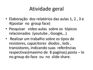 Atividade geral
• Elaboração dos relatórios das aulas 1, 2 , 3 e
4(postar no group face)
• Pesquisar video aulas sobre os tópicos
relacionados (youtube , Google,..)
• Realizar um trabalho sobre os tipos de
resistores, capacitores diodos , leds ,
transistores, indicando suas referências
respectivas(maximo de 8 paginas).posta – lo
no group do face ou no slide share.
 
