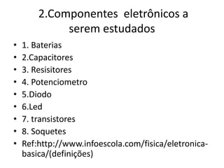 2.Componentes eletrônicos a
serem estudados
• 1. Baterias
• 2.Capacitores
• 3. Resisitores
• 4. Potenciometro
• 5.Diodo
• 6.Led
• 7. transistores
• 8. Soquetes
• Ref:http://www.infoescola.com/fisica/eletronica-
basica/(definições)
 