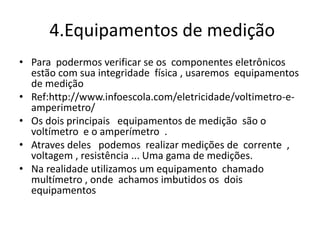 4.Equipamentos de medição
• Para podermos verificar se os componentes eletrônicos
estão com sua integridade física , usaremos equipamentos
de medição
• Ref:http://www.infoescola.com/eletricidade/voltimetro-e-
amperimetro/
• Os dois principais equipamentos de medição são o
voltímetro e o amperímetro .
• Atraves deles podemos realizar medições de corrente ,
voltagem , resistência ... Uma gama de medições.
• Na realidade utilizamos um equipamento chamado
multímetro , onde achamos imbutidos os dois
equipamentos
 