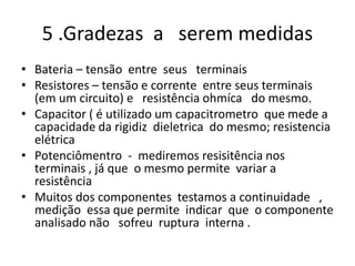 5 .Gradezas a serem medidas
• Bateria – tensão entre seus terminais
• Resistores – tensão e corrente entre seus terminais
(em um circuito) e resistência ohmíca do mesmo.
• Capacitor ( é utilizado um capacitrometro que mede a
capacidade da rigidiz dieletrica do mesmo; resistencia
elétrica
• Potenciômentro - mediremos resisitência nos
terminais , já que o mesmo permite variar a
resistência
• Muitos dos componentes testamos a continuidade ,
medição essa que permite indicar que o componente
analisado não sofreu ruptura interna .
 