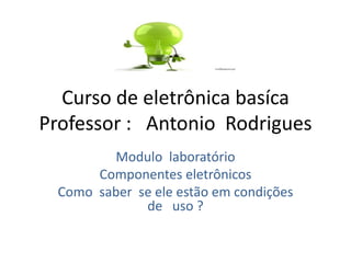 Curso de eletrônica basíca
Professor : Antonio Rodrigues
Modulo laboratório
Componentes eletrônicos
Como saber se ele estão em condições
de uso ?
 