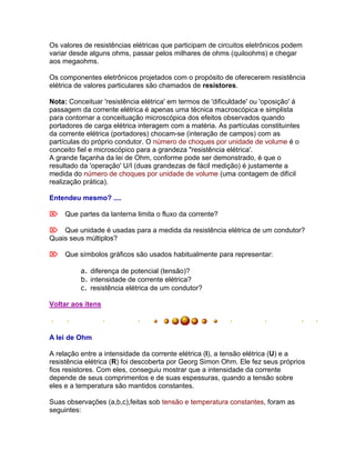 Os valores de resistências elétricas que participam de circuitos eletrônicos podem
variar desde alguns ohms, passar pelos milhares de ohms (quiloohms) e chegar
aos megaohms.

Os componentes eletrônicos projetados com o propósito de oferecerem resistência
elétrica de valores particulares são chamados de resistores.

Nota: Conceituar 'resistência elétrica' em termos de 'dificuldade' ou 'oposição' á
passagem da corrente elétrica é apenas uma técnica macroscópica e simplista
para contornar a conceituação microscópica dos efeitos observados quando
portadores de carga elétrica interagem com a matéria. As partículas constituintes
da corrente elétrica (portadores) chocam-se (interação de campos) com as
partículas do próprio condutor. O número de choques por unidade de volume é o
conceito fiel e microscópico para a grandeza "resistência elétrica'.
A grande façanha da lei de Ohm, conforme pode ser demonstrado, é que o
resultado da 'operação' U/I (duas grandezas de fácil medição) é justamente a
medida do número de choques por unidade de volume (uma contagem de difícil
realização prática).

Entendeu mesmo? ....

Que partes da lanterna limita o fluxo da corrente?

Que unidade é usadas para a medida da resistência elétrica de um condutor?
Quais seus múltiplos?

Que símbolos gráficos são usados habitualmente para representar:

          a. diferença de potencial (tensão)?
          b. intensidade de corrente elétrica?
          c. resistência elétrica de um condutor?

Voltar aos itens



A lei de Ohm

A relação entre a intensidade da corrente elétrica (I), a tensão elétrica (U) e a
resistência elétrica (R) foi descoberta por Georg Simon Ohm. Ele fez seus próprios
fios resistores. Com eles, conseguiu mostrar que a intensidade da corrente
depende de seus comprimentos e de suas espessuras, quando a tensão sobre
eles e a temperatura são mantidos constantes.

Suas observações (a,b,c),feitas sob tensão e temperatura constantes, foram as
seguintes:
 
