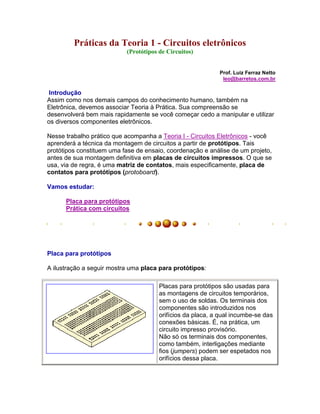 Práticas da Teoria 1 - Circuitos eletrônicos
                           (Protótipos de Circuitos)


                                                            Prof. Luiz Ferraz Netto
                                                             leo@barretos.com.br

 Introdução
Assim como nos demais campos do conhecimento humano, também na
Eletrônica, devemos associar Teoria à Prática. Sua compreensão se
desenvolverá bem mais rapidamente se você começar cedo a manipular e utilizar
os diversos componentes eletrônicos.

Nesse trabalho prático que acompanha a Teoria I - Circuitos Eletrônicos - você
aprenderá a técnica da montagem de circuitos a partir de protótipos. Tais
protótipos constituem uma fase de ensaio, coordenação e análise de um projeto,
antes de sua montagem definitiva em placas de circuitos impressos. O que se
usa, via de regra, é uma matriz de contatos, mais especificamente, placa de
contatos para protótipos (protoboard).

Vamos estudar:

      Placa para protótipos
      Prática com circuitos




Placa para protótipos

A ilustração a seguir mostra uma placa para protótipos:

                                       Placas para protótipos são usadas para
                                       as montagens de circuitos temporários,
                                       sem o uso de soldas. Os terminais dos
                                       componentes são introduzidos nos
                                       orifícios da placa, a qual incumbe-se das
                                       conexões básicas. É, na prática, um
                                       circuito impresso provisório.
                                       Não só os terminais dos componentes,
                                       como também, interligações mediante
                                       fios (jumpers) podem ser espetados nos
                                       orifícios dessa placa.
 