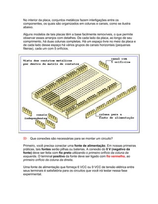 No interior da placa, conjuntos metálicos fazem interligações entre os
componentes, os quais são organizados em colunas e canais, como se ilustra
abaixo.

Alguns modelos de tais placas têm a base facilmente removíveis, o que permite
observar esses arranjos com detalhes. De cada lado da placa, ao longo de seu
comprimento, há duas colunas completas. Há um espaço livre no meio da placa e
de cada lado desse espaço há vários grupos de canais horizontais (pequenas
fileiras), cada um com 5 orifícios.




Que conexões são necessárias para se montar um circuito?

Primeiro, você precisa conectar uma fonte de alimentação. Em nossas primeiras
práticas, tais fontes serão pilhas ou baterias. A conexão do 0 V (negativo da
fonte) deve ser feita com fio preto utilizando o primeiro orifício da coluna da
esquerda. O terminal positivo da fonte deve ser ligado com fio vermelho, ao
primeiro orifício da coluna da direita.

Uma fonte de alimentação que forneça 6 VCC ou 9 VCC de tensão elétrica entre
seus terminais é satisfatória para os circuitos que você irá testar nessa fase
experimental.
 