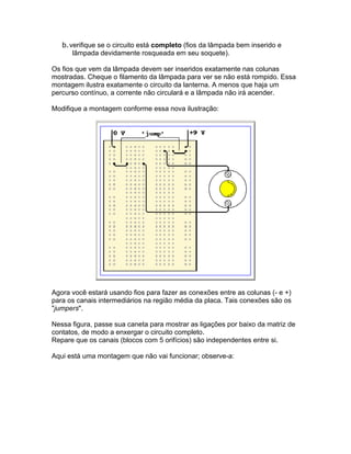 b.verifique se o circuito está completo (fios da lâmpada bem inserido e
      lâmpada devidamente rosqueada em seu soquete).

Os fios que vem da lâmpada devem ser inseridos exatamente nas colunas
mostradas. Cheque o filamento da lâmpada para ver se não está rompido. Essa
montagem ilustra exatamente o circuito da lanterna. A menos que haja um
percurso contínuo, a corrente não circulará e a lâmpada não irá acender.

Modifique a montagem conforme essa nova ilustração:




Agora você estará usando fios para fazer as conexões entre as colunas (- e +)
para os canais intermediários na região média da placa. Tais conexões são os
"jumpers".

Nessa figura, passe sua caneta para mostrar as ligações por baixo da matriz de
contatos, de modo a enxergar o circuito completo.
Repare que os canais (blocos com 5 orifícios) são independentes entre si.

Aqui está uma montagem que não vai funcionar; observe-a:
 