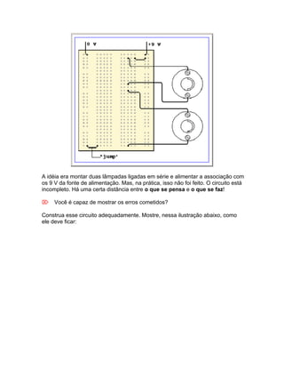A idéia era montar duas lâmpadas ligadas em série e alimentar a associação com
os 9 V da fonte de alimentação. Mas, na prática, isso não foi feito. O circuito está
incompleto. Há uma certa distância entre o que se pensa e o que se faz!

Você é capaz de mostrar os erros cometidos?

Construa esse circuito adequadamente. Mostre, nessa ilustração abaixo, como
ele deve ficar:
 