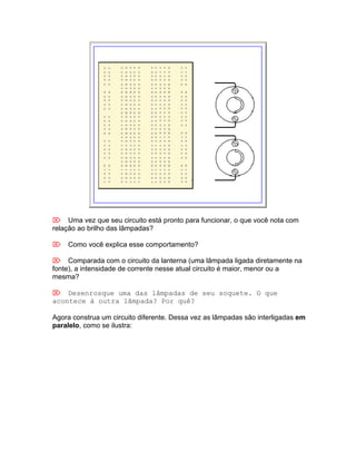 Uma vez que seu circuito está pronto para funcionar, o que você nota com
relação ao brilho das lâmpadas?

Como você explica esse comportamento?

Comparada com o circuito da lanterna (uma lâmpada ligada diretamente na
fonte), a intensidade de corrente nesse atual circuito é maior, menor ou a
mesma?

Desenrosque uma das lâmpadas de seu soquete. O que
acontece à outra lâmpada? Por quê?

Agora construa um circuito diferente. Dessa vez as lâmpadas são interligadas em
paralelo, como se ilustra:
 