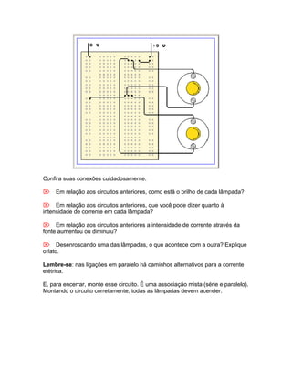 Confira suas conexões cuidadosamente.

Em relação aos circuitos anteriores, como está o brilho de cada lâmpada?

Em relação aos circuitos anteriores, que você pode dizer quanto à
intensidade de corrente em cada lâmpada?

Em relação aos circuitos anteriores a intensidade de corrente através da
fonte aumentou ou diminuiu?

Desenroscando uma das lâmpadas, o que acontece com a outra? Explique
o fato.

Lembre-se: nas ligações em paralelo há caminhos alternativos para a corrente
elétrica.

E, para encerrar, monte esse circuito. É uma associação mista (série e paralelo).
Montando o circuito corretamente, todas as lâmpadas devem acender.
 
