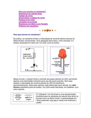 Para que servem os resistores?
      Resistores de valores fixos
      Código de cores
      Ainda sobre o código de cores
      Padrões E12 e E24
      Limitador de corrente
      Resistores em Série e em Paralelo
      Potência em resistores



Para que servem os resistores?

Na prática, os resistores limitam a intensidade de corrente elétrica através de
determinados componentes. Uma aplicação típica disso, como exemplo, é o
resistor associado em série com um LED, como se ilustra:




Nesse circuito, o resistor limita a corrente que passa através do LED, permitindo
apenas uma intensidade suficiente para que ele possa acender. Sem esse
resistor a intensidade de corrente através do LED iria danificá-lo
permanentemente. Após esse capítulo você estará apto para calcular um valor
ôhmico satisfatório para tal resistor. Os LEDs serão discutidos, em detalhes, num
outro capítulo.

                             O "retângulo" com terminais é uma representação
                             simbólica para os resistores de valores fixos tanto na
                             Europa como no Reino Unido; a representação em
                             "linha quebrada" (zig-zag) é usada nas Américas e
                             Japão.
 