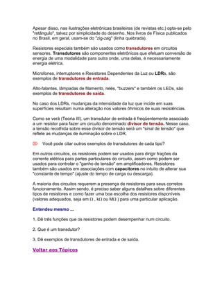 Apesar disso, nas ilustrações eletrônicas brasileiras (de revistas etc.) opta-se pelo
"retângulo", talvez por simplicidade do desenho. Nos livros de Física publicados
no Brasil, em geral, usam-se do "zig-zag" (linha quebrada).

Resistores especiais também são usados como transdutores em circuitos
sensores. Transdutores são componentes eletrônicos que efetuam conversão de
energia de uma modalidade para outra onde, uma delas, é necessariamente
energia elétrica.

Microfones, interruptores e Resistores Dependentes da Luz ou LDRs, são
exemplos de transdutores de entrada.

Alto-falantes, lâmpadas de filamento, relés, "buzzers" e também os LEDs, são
exemplos de transdutores de saída.

No caso dos LDRs, mudanças da intensidade da luz que incide em suas
superfícies resultam numa alteração nos valores ôhmicos de suas resistências.

Como se verá (Teoria III), um transdutor de entrada é freqüentemente associado
a um resistor para fazer um circuito denominado divisor de tensão. Nesse caso,
a tensão recolhida sobre esse divisor de tensão será um "sinal de tensão" que
reflete as mudanças de iluminação sobre o LDR.

Você pode citar outros exemplos de transdutores de cada tipo?

Em outros circuitos, os resistores podem ser usados para dirigir frações da
corrente elétrica para partes particulares do circuito, assim como podem ser
usados para controlar o "ganho de tensão" em amplificadores. Resistores
também são usados em associações com capacitores no intuito de alterar sua
"constante de tempo" (ajuste do tempo de carga ou descarga).

A maioria dos circuitos requerem a presença de resistores para seus corretos
funcionamento. Assim sendo, é preciso saber alguns detalhes sobre diferentes
tipos de resistores e como fazer uma boa escolha dos resistores disponíveis
(valores adequados, seja em , kou M) para uma particular aplicação.

Entendeu mesmo ...

1. Dê três funções que os resistores podem desempenhar num circuito.

2. Que é um transdutor?

3. Dê exemplos de transdutores de entrada e de saída.

Voltar aos Tópicos
 