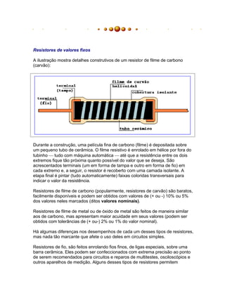 Resistores de valores fixos

A ilustração mostra detalhes construtivos de um resistor de filme de carbono
(carvão):




Durante a construção, uma película fina de carbono (filme) é depositada sobre
um pequeno tubo de cerâmica. O filme resistivo é enrolado em hélice por fora do
tubinho tudo com máquina automática até que a resistência entre os dois
extremos fique tão próxima quanto possível do valor que se deseja. São
acrescentados terminais (um em forma de tampa e outro em forma de fio) em
cada extremo e, a seguir, o resistor é recoberto com uma camada isolante. A
etapa final é pintar (tudo automaticamente) faixas coloridas transversais para
indicar o valor da resistência.

Resistores de filme de carbono (popularmente, resistores de carvão) são baratos,
facilmente disponíveis e podem ser obtidos com valores de (+ ou -) 10% ou 5%
dos valores neles marcados (ditos valores nominais).

Resistores de filme de metal ou de óxido de metal são feitos de maneira similar
aos de carbono, mas apresentam maior acuidade em seus valores (podem ser
obtidos com tolerâncias de (+ ou-) 2% ou 1% do valor nominal).

Há algumas diferenças nos desempenhos de cada um desses tipos de resistores,
mas nada tão marcante que afete o uso deles em circuitos simples.

Resistores de fio, são feitos enrolando fios finos, de ligas especiais, sobre uma
barra cerâmica. Eles podem ser confeccionados com extrema precisão ao ponto
de serem recomendados para circuitos e reparos de multitestes, osciloscópios e
outros aparelhos de medição. Alguns desses tipos de resistores permitem
 