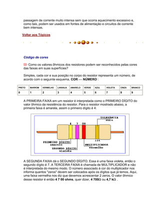 passagem de corrente muito intensa sem que ocorra aquecimento excessivo e,
    como tais, podem ser usados em fontes de alimentação e circuitos de corrente
    bem intensas.

    Voltar aos Tópicos




    Código de cores

     Como os valores ôhmicos dos resistores podem ser reconhecidos pelas cores
    das faixas em suas superfícies?

    Simples, cada cor e sua posição no corpo do resistor representa um número, de
    acordo com o seguinte esquema, COR  NÚMERO :

PRETO   MARROM   VERMELHO   LARANJA   AMARELO   VERDE   AZUL   VIOLETA   CINZA   BRANCO

0       1        2          3         4         5       6      7         8       9


    A PRIMEIRA FAIXA em um resistor é interpretada como o PRIMEIRO DÍGITO do
    valor ôhmico da resistência do resistor. Para o resistor mostrado abaixo, a
    primeira faixa é amarela, assim o primeiro dígito é 4:




    A SEGUNDA FAIXA dá o SEGUNDO DÍGITO. Essa é uma faixa violeta, então o
    segundo dígito é 7. A TERCEIRA FAIXA é chamada de MULTIPLICADOR e não
    é interpretada do mesmo modo. O número associado à cor do multiplicador nos
    informa quantos "zeros" devem ser colocados após os dígitos que já temos. Aqui,
    uma faixa vermelha nos diz que devemos acrescentar 2 zeros. O valor ôhmico
    desse resistor é então 4 7 00 ohms, quer dizer, 4 700 ou 4,7 k .
 