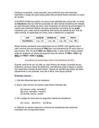 Verifique novamente, nosso exemplo, para confirmar que você entendeu
realmente o código de cores dados pelas três primeiras faixas coloridas no corpo
do resistor.

A QUARTA FAIXA (se existir), um pouco mais afastada das outras três, é a faixa
de tolerância. Ela nos informa a precisão do valor real da resistência em relação
ao valor lido pelo código de cores. Isso é expresso em termos de porcentagem. A
maioria dos resistores obtidos nas lojas apresentam uma faixa de cor prata,
indicando que o valor real da resistência está dentro da tolerância dos 10% do
valor nominal. A codificação em cores, para a tolerância é a seguinte:

             COR          MARROM        VERMELHO      OURO        PRATA
         TOLERÂNCIA       + ou – 1%      + ou – 2%   + ou – 5%   + ou – 10%


Nosso resistor apresenta uma quarta faixa de cor OURO. Isso significa que o
valor nominal que encontramos 4 700tem uma tolerância de 5% para mais ou
para menos. Ora, 5% de 4 700são 235então, o valor real de nosso resistor
pode ser qualquer um dentro da seguinte faixa de valores: 4 700- 235= 4
465e 4 700+ 235= 4 935.

             A ausência da quarta faixa indica uma tolerância de 20%.

Quando você for ler em voz alta um valor ôhmico de resistor (a pedido de seu
professor), procure a faixa de tolerância, normalmente prata e segure o resistor
com essa faixa mantida do lado direito. Valores de resistências podem ser lidos
rapidamente e com precisão, isso não é difícil, mas requer prática!

Entendeu mesmo ...

1. Cite três diferentes tipos de resistores.

2. Qual o valor ôhmico do resistor cujas faixas coloridas são:

       (A) marrom, preto, vermelho?
       (B) cinza, vermelho, marrom?
       (C) laranja, branco, verde?

3. Dê o código de cores para os seguintes valores de resistência:

       (A) 1,8 k    (B) 270      (C) 56 k

4. Obtenha os valores máximos e mínimos de resistências dos resistores
marcados com as seguintes faixas:
 