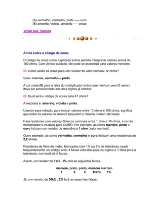 (A) vermelho, vermelho, preto ----- ouro
      (B) amarelo, violeta, amarelo ----- prata

Voltar aos Tópicos




Ainda sobre o código de cores

O código de cores como explicado acima permite interpretar valores acima de
100 ohms. Com devido cuidado, ele pode se estendido para valores menores.

 Como serão as cores para um resistor de valor nominal 12 ohms?

Será: marrom, vermelho e preto.

A cor preta (0) para a faixa do multiplicador indica que nenhum zero (0 zeros)
deve ser acrescentado aos dois dígitos já obtidos.

 Qual será o código de cores para 47 ohms?

A resposta é: amarelo, violeta e preto.

Usando esse método, para indicar valores entre 10 ohms e 100 ohms, significa
que todos os valores de resistor requerem o mesmo número de faixas.

Para resistores com valores ôhmicos nominais entre 1 ohm e 10 ohms, a cor do
multiplicador é mudada para OURO. Por exemplo, as cores marrom, preto e
ouro indicam um resistor de resistência 1 ohm (valor nominal).

Outro exemplo, as cores vermelho, vermelho e ouro indicam uma resistência de
2,2 ohms.

Resistores de filme de metal, fabricados com 1% ou 2% de tolerância, usam
freqüentemente um código com, 4 faixas coloridas para os dígitos e 1 faixa para a
tolerância, num total de 5 faixas.

Assim, um resistor de 1k, 1% terá as seguintes faixas:

                        marrom, preto, preto, marrom marrom
                          1        0      0     1zero   1%

Já, um resistor de 56k, 2% terá as seguintes faixas:
 