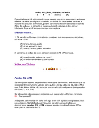 verde, azul, preto, vermelho vermelho
                         5      6      0      2zeros     2%

É provável que você utilize resistores de valores pequenos assim como resistores
de filme de metal em algumas ocasiões, por isso é útil saber esses detalhes. A
maioria dos circuitos eletrônicos, porém, será montada com resistores de carvão
(filme de carbono) e, portanto, o mais usado será o código de três cores +
tolerância. Esse você tem que dominar, com certeza!

Entendeu mesmo ...

1. Dê os valores ôhmicos nominais dos resistores que apresentam as seguintes
faixas de cores:

      (A) laranja, laranja, preto
      (B) cinza, vermelho, ouro
      (C) laranja, laranja, preto, vermelho

2. Como fica o código de cores para um resistor de 10 kW nominais,

      (A) usando o três sistema de cores?
      (B) usando o sistema de quatro cores?

Voltar aos Tópicos




Padrões E12 e E24

Se você já tem alguma experiência na montagem de circuitos, terá notado que os
resistores têm comumente valores como 2,2 (, kou M), 3,3 (, kou M)
ou 4,7 (, kou M) e não encontra no mercado valores igualmente espaçados
tais como 2, 3, 4, 5 etc.

Os fabricantes não produzem resistores com esses valores ôhmicos nominais.
Por que será?

A resposta, pelo menos em parte tem algo a ver com a precisão expressas pelas
porcentagens. Na tabela abaixo indicamos os valores encontrados nos
denominados padrões E12 e E24, um para aqueles com tolerância de 10% e
outro para a tolerância de 5%:
 