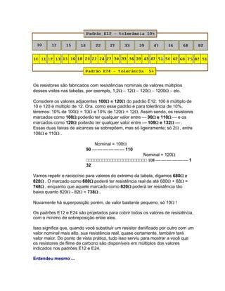 Os resistores são fabricados com resistências nominais de valores múltiplos
desses vistos nas tabelas, por exemplo, 1,2– 12– 120– 1200– etc.

Considere os valores adjacentes 100 e 120 do padrão E12; 100 é múltiplo de
10 e 120 é múltiplo de 12. Ora, como esse padrão é para tolerância de 10%,
teremos: 10% de 100 = 10 e 10% de 120 = 12. Assim sendo, os resistores
marcados como 100 poderão ter qualquer valor entre 90e 110e os
marcados como 120 poderão ter qualquer valor entre 108 e 132 .
Essas duas faixas de alcances se sobrepõem, mas só ligeiramente; só 2, entre
108e 110.

                               Nominal = 100
                           90 110
                                                 Nominal = 120
                           1
                           32

Vamos repetir o raciocínio para valores do extremo da tabela, digamos 680e
820. O marcado como 680poderá ter resistência real de até 680+ 68=
748, enquanto que aquele marcado como 820poderá ter resistência tão
baixa quanto 820- 82= 738.

Novamente há superposição porém, de valor bastante pequeno, só 10!

Os padrões E12 e E24 são projetados para cobrir todos os valores de resistência,
com o mínimo de sobreposição entre eles.

Isso significa que, quando você substituir um resistor danificado por outro com um
valor nominal mais alto, sua resistência real, quase certamente, também terá
valor maior. Do ponto de vista prático, tudo isso serviu para mostrar a você que
os resistores de filme de carbono são disponíveis em múltiplos dos valores
indicados nos padrões E12 e E24.

Entendeu mesmo ...
 