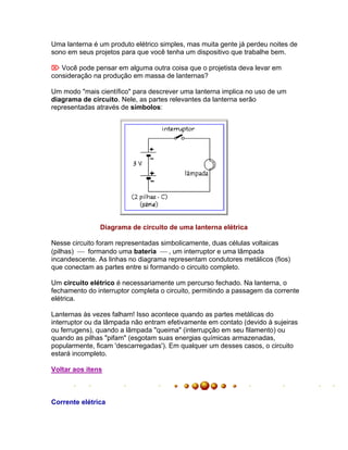 Uma lanterna é um produto elétrico simples, mas muita gente já perdeu noites de
sono em seus projetos para que você tenha um dispositivo que trabalhe bem.

 Você pode pensar em alguma outra coisa que o projetista deva levar em
consideração na produção em massa de lanternas?

Um modo "mais científico" para descrever uma lanterna implica no uso de um
diagrama de circuito. Nele, as partes relevantes da lanterna serão
representadas através de símbolos:




               Diagrama de circuito de uma lanterna elétrica

Nesse circuito foram representadas simbolicamente, duas células voltaicas
(pilhas)  formando uma bateria  , um interruptor e uma lâmpada
incandescente. As linhas no diagrama representam condutores metálicos (fios)
que conectam as partes entre si formando o circuito completo.

Um circuito elétrico é necessariamente um percurso fechado. Na lanterna, o
fechamento do interruptor completa o circuito, permitindo a passagem da corrente
elétrica.

Lanternas às vezes falham! Isso acontece quando as partes metálicas do
interruptor ou da lâmpada não entram efetivamente em contato (devido à sujeiras
ou ferrugens), quando a lâmpada "queima" (interrupção em seu filamento) ou
quando as pilhas "pifam" (esgotam suas energias químicas armazenadas,
popularmente, ficam 'descarregadas'). Em qualquer um desses casos, o circuito
estará incompleto.

Voltar aos itens



Corrente elétrica
 