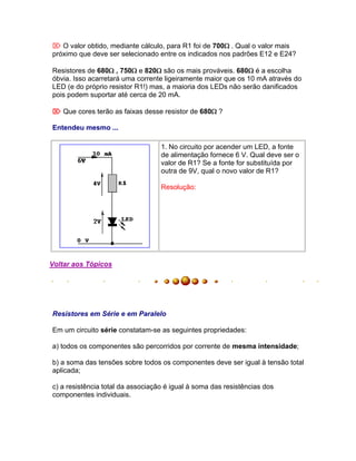  O valor obtido, mediante cálculo, para R1 foi de 700. Qual o valor mais
próximo que deve ser selecionado entre os indicados nos padrões E12 e E24?

Resistores de 680 , 750 e 820 são os mais prováveis. 680 é a escolha
óbvia. Isso acarretará uma corrente ligeiramente maior que os 10 mA através do
LED (e do próprio resistor R1!) mas, a maioria dos LEDs não serão danificados
pois podem suportar até cerca de 20 mA.

 Que cores terão as faixas desse resistor de 680 ?

Entendeu mesmo ...

                                   1. No circuito por acender um LED, a fonte
                                   de alimentação fornece 6 V. Qual deve ser o
                                   valor de R1? Se a fonte for substituída por
                                   outra de 9V, qual o novo valor de R1?

                                   Resolução:




Voltar aos Tópicos




Resistores em Série e em Paralelo

Em um circuito série constatam-se as seguintes propriedades:

a) todos os componentes são percorridos por corrente de mesma intensidade;

b) a soma das tensões sobre todos os componentes deve ser igual à tensão total
aplicada;

c) a resistência total da associação é igual à soma das resistências dos
componentes individuais.
 