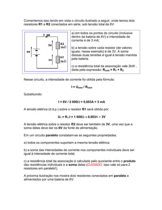Comentemos isso tendo em vista o circuito ilustrado a seguir, onde temos dois
resistores R1 e R2 conectados em série, sob tensão total de 6V:

                                   a) em todos os pontos do circuito (inclusive
                                   dentro da bateria de 6V) a intensidade de
                                   corrente é de 3 mA;

                                   b) a tensão sobre cada resistor (de valores
                                   iguais, nesse exemplo) é de 3V. A soma
                                   dessas duas tensões é igual à tensão mantida
                                   pela bateria.

                                   c) a resistência total da associação vale 2kW ,
                                   dada pela expressão: Rtotal = R1 + R2


Nesse circuito, a intensidade de corrente foi obtida pela fórmula:

                                   I = Utotal / Rtotal

Substituindo:

                         I = 6V / 2 000 = 0,003A = 3 mA

A tensão elétrica (d.d.p.) sobre o resistor R1 será obtida por:

                         U1 = R1.I = 1 000 x 0,003A = 3V

A tensão elétrica sobre o resistor R2 deve ser também de 3V, uma vez que a
soma delas deve dar os 6V da fonte de alimentação.

Em um circuito paralelo constatam-se as seguintes propriedades:

a) todos os componentes suportam a mesma tensão elétrica;

b) a soma das intensidades de corrente nos componentes individuais deve ser
igual à intensidade de corrente total;

c) a resistência total da associação é calculada pelo quociente entre o produto
das resistências individuais e a soma delas (CUIDADO: isso vale só para 2
resistores em paralelo!).

A próxima ilustração nos mostra dois resistores conectados em paralelo e
alimentados por uma bateria de 6V:
 