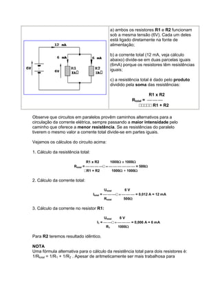 a) ambos os resistores R1 e R2 funcionam
                                            sob a mesma tensão (6V). Cada um deles
                                            está ligado diretamente na fonte de
                                            alimentação;

                                            b) a corrente total (12 mA, veja cálculo
                                            abaixo) divide-se em duas parcelas iguais
                                            (6mA) porque os resistores têm resistências
                                            iguais;

                                            c) a resistência total é dado pelo produto
                                            dividido pela soma das resistências:

                                                                 R1 x R2
                                                        Rtotal =         
                                                            R1 + R2

Observe que circuitos em paralelos provêm caminhos alternativos para a
circulação da corrente elétrica, sempre passando a maior intensidade pelo
caminho que oferece a menor resistência. Se as resistências do paralelo
tiverem o mesmo valor a corrente total divide-se em partes iguais.

Vejamos os cálculos do circuito acima:

1. Cálculo da resistência total:

                                R1 x R2    1000 x 1000
                       Rtotal =  = 500
                               R1 + R2     1000 + 1000

2. Cálculo da corrente total:

                                            Utotal     6V
                                   Itotal =  = 0,012 A = 12 mA
                                            Rtotal    500

3. Cálculo da corrente no resistor R1:

                                          Utotal  6V
                                     I1 =  = 0,006 A = 6 mA
                                           R1    1000

Para R2 teremos resultado idêntico.

NOTA
Uma fórmula alternativa para o cálculo da resistência total para dois resistores é:
1/Rtotal = 1/R1 + 1/R2 . Apesar de aritmeticamente ser mais trabalhosa para
 