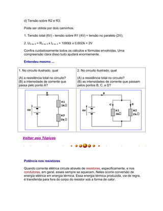 d) Tensão sobre R2 e R3:

    Pode ser obtida por dois caminhos:

    1. Tensão total (6V) - tensão sobre R1 (4V) = tensão no paralelo (2V);

    2. U2 ou 3 = R2 ou 3 x I2 ou 3 = 1000 x 0,002A = 2V

    Confira cuidadosamente todos os cálculos e fórmulas envolvidas. Uma
    compreensão clara disso tudo ajudará enormemente.

    Entendeu mesmo ...

1. No circuito ilustrado, qual              2. No circuito ilustrado, qual

(A) a resistência total no circuito?        (A) a resistência total no circuito?
(B) a intensidade de corrente que           (B) as intensidades de corrente que passam
passa pelo ponto A?                         pelos pontos B, C, e D?




   Voltar aos Tópicos




    Potência nos resistores

    Quando corrente elétrica circula através de resistores, especificamente, e nos
    condutores, em geral, esses sempre se aquecem. Neles ocorre conversão de
    energia elétrica em energia térmica. Essa energia térmica produzida, via de regra,
    é transferida para fora do corpo do resistor sob a forma de calor.
 