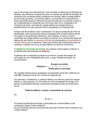 Isso torna-se óbvio se examinarmos o que acontece no filamento da lâmpada da
lanterna. Seu filamento comporta-se como um resistor de resistência elevada (em
confronto com as demais partes condutoras do circuito). Nele a energia elétrica
proveniente das pilhas, via corrente elétrica, é convertida em energia térmica.
Essa quantidade aquece o filamento até que ele adquira a cor branca e passa a
ser transferida para o ambiente sob a forma de calor e luz. A lâmpada é um
transdutor de saída, convertendo energia elétrica em energia térmica e
posteriormente em calor (parcela inútil e indesejável) e luz (parcela útil).

Embora não tão evidente como na lâmpada e em alguns resistores de fonte de
alimentação, esse aquecimento devido à passagem de corrente elétrica ocorre
com todos os componentes eletrônicos, sem exceção. A maior ou menor
quantidade de energia elétrica convertida em térmica num componente depende
apenas de dois fatores: a resistência ôhmica do componente e a intensidade de
corrente elétrica que o atravessa. Esses dois fatores são fundamentais para se
conhecer a rapidez com que a energia elétrica converte-se em térmica.

A rapidez de conversão de energia, em qualquer campo ligado à Ciência, é
conhecida pela denominação de potência.

A potência de um dispositivo qualquer nos informa quanto de energia foi
convertida de uma modalidade para outra, a cada unidade de tempo de
funcionamento.

                                         Energia convertida
                           Potência = 
                                       Tempo para a conversão

As unidades oficiais para as grandezas da expressão acima são: Potência em
watt (W), Energia em joule (J) e Tempo em segundo (s).

Em particular, na Eletrônica, a potência elétrica nos informa quanto de energia
elétrica, a cada segundo, foi convertida em outra modalidade de energia. Em
termos de grandezas elétricas a expressão da potência pode ser posta sob a
forma:

             Potência elétrica = tensão x intensidade de corrente

Ou

                                     P=U.I

Ö Usando da definição de tensão e intensidade de corrente elétrica você
conseguiria chegar a esse resultado?
Isso é importante para que você perceba que essa 'formula' não foi tirada de uma
'cartola mágica'!
 