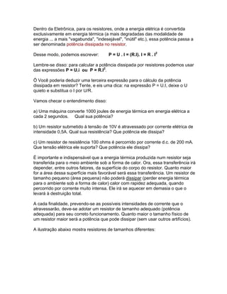 Dentro da Eletrônica, para os resistores, onde a energia elétrica é convertida
exclusivamente em energia térmica (a mais degradadas das modalidade de
energia ... a mais vagabunda, indesejável, inútil etc.), essa potência passa a
ser denominada potência dissipada no resistor.

Desse modo, podemos escrever:          P = U . I = (R.I). I = R . I2

Lembre-se disso: para calcular a potência dissipada por resistores podemos usar
das expressões P = U.i ou P = R.I2.

Ö Você poderia deduzir uma terceira expressão para o cálculo da potência
dissipada em resistor? Tente, e eis uma dica: na expressão P = U.I, deixe o U
quieto e substitua o I por U/R.

Vamos checar o entendimento disso:

a) Uma máquina converte 1000 joules de energia térmica em energia elétrica a
cada 2 segundos. Qual sua potência?

b) Um resistor submetido à tensão de 10V é atravessado por corrente elétrica de
intensidade 0,5A. Qual sua resistência? Que potência ele dissipa?

c) Um resistor de resistência 100 ohms é percorrido por corrente d.c. de 200 mA.
Que tensão elétrica ele suporta? Que potência ele dissipa?

É importante e indispensável que a energia térmica produzida num resistor seja
transferida para o meio ambiente sob a forma de calor. Ora, essa transferência irá
depender, entre outros fatores, da superfície do corpo do resistor. Quanto maior
for a área dessa superfície mais favorável será essa transferência. Um resistor de
tamanho pequeno (área pequena) não poderá dissipar (perder energia térmica
para o ambiente sob a forma de calor) calor com rapidez adequada, quando
percorrido por corrente muito intensa. Ele irá se aquecer em demasia o que o
levará à destruição total.

A cada finalidade, prevendo-se as possíveis intensidades de corrente que o
atravessarão, deve-se adotar um resistor de tamanho adequado (potência
adequada) para seu correto funcionamento. Quanto maior o tamanho físico de
um resistor maior será a potência que pode dissipar (sem usar outros artifícios).

A ilustração abaixo mostra resistores de tamanhos diferentes:
 