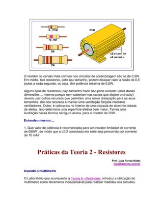 O resistor de carvão mais comum nos circuitos de aprendizagem são os de 0,5W.
Em média, tais resistores, pelo seu tamanho, podem dissipar calor à razão de 0,5
joules a cada segundo, ou seja, têm potência máxima de 0,5W.

Alguns tipos de resistores (cujo tamanho físico não pode exceder umas dadas
dimensões ... mesmo porque nem caberiam nas caixas que alojam o circuito)
devem usar outros recursos que permitam uma maior dissipação para os seus
tamanhos. Um dos recursos é manter uma ventilação forçada mediante
ventiladores. Outro, é coloca-los no interior de uma cápsula de alumínio dotada
de aletas. Isso determina uma superfície efetiva bem maior. Temos uma
ilustração dessa técnica na figura acima, para o resistor de 25W..

Entendeu mesmo ...

1. Que valor de potência é recomendada para um resistor limitador de corrente
de 680W , de modo que o LED conectado em série seja percorrido por corrente
de 10 mA?




         Práticas da Teoria 2 - Resistores
                                                             Prof. Luiz Ferraz Netto
                                                              leo@barretos.com.br

Usando o multímetro

O Laboratório que acompanha a Teoria II - Resistores, introduz a utilização do
multímetro como ferramenta indispensável para realizar medidas nos circuitos.
 