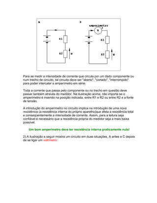 Para se medir a intensidade de corrente que circula por um dado componente ou
num trecho de circuito, tal circuito deve ser aberto, cortado, interrompido
para poder intercalar o amperímetro em série.

Toda a corrente que passa pelo componente ou no trecho em questão deve
passar também através do medidor. Na ilustração acima, não importa se o
amperímetro é inserido na posição indicada, entre R1 e R2 ou entre R2 e a fonte
de tensão.

A introdução do amperímetro no circuito implica na introdução de uma nova
resistência (a resistência interna do próprio aparelho)que afeta a resistência total
e conseqüentemente a intensidade de corrente. Assim, para a leitura seja
confiável é necessário que a resistência própria do medidor seja a mais baixa
possível.

    Um bom amperímetro deve ter resistência interna praticamente nula!

2) A ilustração a seguir mostra um circuito em duas situações, A antes e C depois
de se ligar um voltímetro:
 