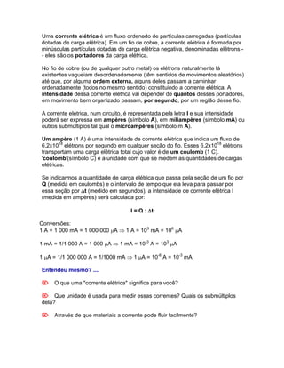 Uma corrente elétrica é um fluxo ordenado de partículas carregadas (partículas
dotadas de carga elétrica). Em um fio de cobre, a corrente elétrica é formada por
minúsculas partículas dotadas de carga elétrica negativa, denominadas elétrons -
- eles são os portadores da carga elétrica.

No fio de cobre (ou de qualquer outro metal) os elétrons naturalmente lá
existentes vagueiam desordenadamente (têm sentidos de movimentos aleatórios)
até que, por alguma ordem externa, alguns deles passam a caminhar
ordenadamente (todos no mesmo sentido) constituindo a corrente elétrica. A
intensidade dessa corrente elétrica vai depender de quantos desses portadores,
em movimento bem organizado passam, por segundo, por um região desse fio.

A corrente elétrica, num circuito, é representada pela letra I e sua intensidade
poderá ser expressa em ampères (símbolo A), em miliampères (símbolo mA) ou
outros submúltiplos tal qual o microampères (símbolo m A).

Um ampère (1 A) é uma intensidade de corrente elétrica que indica um fluxo de
6,2x1018 elétrons por segundo em qualquer seção do fio. Esses 6,2x1018 elétrons
transportam uma carga elétrica total cujo valor é de um coulomb (1 C).
'coulomb'(símbolo C) é a unidade com que se medem as quantidades de cargas
elétricas.

Se indicarmos a quantidade de carga elétrica que passa pela seção de um fio por
Q (medida em coulombs) e o intervalo de tempo que ela leva para passar por
essa seção por t (medido em segundos), a intensidade de corrente elétrica I
(medida em ampères) será calculada por:

                                   I = Q : t

Conversões:
1 A = 1 000 mA = 1 000 000 A 1 A = 103 mA = 106 A

1 mA = 1/1 000 A = 1 000 A 1 mA = 10-3 A = 103 A

1 A = 1/1 000 000 A = 1/1000 mA 1 A = 10-6 A = 10-3 mA

Entendeu mesmo? ....

O que uma "corrente elétrica" significa para você?

Que unidade é usada para medir essas correntes? Quais os submúltiplos
dela?

Através de que materiais a corrente pode fluir facilmente?
 