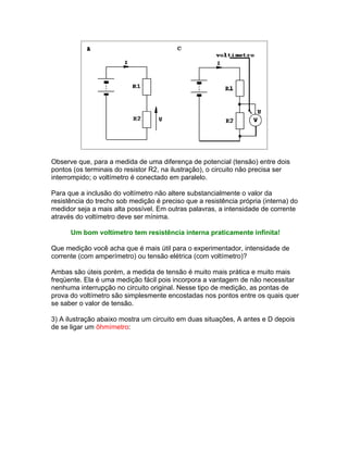 Observe que, para a medida de uma diferença de potencial (tensão) entre dois
pontos (os terminais do resistor R2, na ilustração), o circuito não precisa ser
interrompido; o voltímetro é conectado em paralelo.

Para que a inclusão do voltímetro não altere substancialmente o valor da
resistência do trecho sob medição é preciso que a resistência própria (interna) do
medidor seja a mais alta possível. Em outras palavras, a intensidade de corrente
através do voltímetro deve ser mínima.

      Um bom voltímetro tem resistência interna praticamente infinita!

Que medição você acha que é mais útil para o experimentador, intensidade de
corrente (com amperímetro) ou tensão elétrica (com voltímetro)?

Ambas são úteis porém, a medida de tensão é muito mais prática e muito mais
freqüente. Ela é uma medição fácil pois incorpora a vantagem de não necessitar
nenhuma interrupção no circuito original. Nesse tipo de medição, as pontas de
prova do voltímetro são simplesmente encostadas nos pontos entre os quais quer
se saber o valor de tensão.

3) A ilustração abaixo mostra um circuito em duas situações, A antes e D depois
de se ligar um ôhmímetro:
 