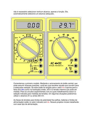 não é necessário selecionar nenhum alcance, apenas a função. Ele,
automaticamente seleciona um alcance adequado.




Comentemos o primeiro modelo. Mediante o acionamento do botão central, que
pode assumir diversas posições, você tem que escolher aquela que convém para
a adequada medição. Se esse botão foi dirigido para o setor V= e aponta para a
faixa dos 20V (como na ilustração) então, 20V é a tensão máxima que pode ser
medida. Para os circuitos experimentais com os quais trabalharemos essa é a
seleção indicada para medidas de tensões. Em algumas situações poderemos
utilizar o alcance 2V ou ainda 200 mV.

As faixas de tensões para fontes de polaridade fixa (pilhas, baterias e fontes de
alimentação) estão no setor indicado com V=. Nossos projetos iniciais trabalharão
com esse tipo de alimentação.
 