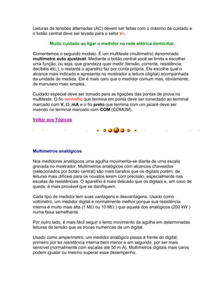 Leituras de tensões alternadas (AC) devem ser feitas com o máximo de cuidado e
o botão central deve ser levado para o setor V~.

        Muito cuidado ao ligar o medidor na rede elétrica domiciliar.

Comentemos o segundo modelo. É um multiteste (multímetro) denominado
multímetro auto ajustável. Mediante o botão central você se limita a escolher
uma função, ou seja, que grandeza quer medir (tensão, corrente, resistência,
decibéis etc.), o restante o aparelho faz por conta própria. Ele escolhe qual o
alcance mais indicado e apresenta no mostrador a leitura (digital) acompanhada
da unidade de medida. Ele é mais caro que o medidor comum mas, obviamente,
de manuseio mais simples.

Cuidado especial deve ser tomado para as ligações das pontas de prova no
multiteste. O fio vermelho que termina em ponta deve ser conectado ao terminal
marcado com V,  ,mA e o fio preto que termina com um jacaré deve ser
inserido no terminal marcado com COM (COMUM).

Voltar aos Tópicos




Multímetros analógicos

Nos medidores analógicos uma agulha movimenta-se diante de uma escala
gravada no mostrador. Multímetros analógicos com alcances chaveados
(selecionados por botão central) são mais baratos que os digitais porém, de
leituras mais difíceis para os novatos lerem com precisão, especialmente nas
escalas de resistências. O aparelho é mais delicado que os digitais e, em caso de
queda, é mais provável que se danifiquem.

Cada tipo de medidor tem suas vantagens e desvantagens. Usado como
voltímetro, um medidor digital é normalmente melhor porque sua resistência
interna é muito mais alta (1 M ou 10 M ) que aquela dos analógicos (200 kW )
numa faixa semelhante.

Por outro lado, é mais fácil seguir o lento movimento da agulha em determinadas
leituras de tensão que as trocas numéricas de um digital.

Usado como amperímetro, um medidor analógico passa à frente do digital;
primeiro por ter resistência interna bem menor e em segundo, por ser mais
sensível (normalmente com escalas até 50 m A). Multímetros digitais mais caros
podem igualar ou mesmo superar esse desempenho.
 