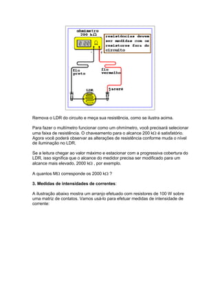 Remova o LDR do circuito e meça sua resistência, como se ilustra acima.

Para fazer o multímetro funcionar como um ohmímetro, você precisará selecionar
uma faixa de resistência. O chaveamento para o alcance 200 k é satisfatório.
Agora você poderá observar as alterações de resistência conforme muda o nível
de iluminação no LDR.

Se a leitura chegar ao valor máximo e estacionar com a progressiva cobertura do
LDR, isso significa que o alcance do medidor precisa ser modificado para um
alcance mais elevado, 2000 k , por exemplo.

A quantos M corresponde os 2000 k ?

3. Medidas de intensidades de correntes:

A ilustração abaixo mostra um arranjo efetuado com resistores de 100 W sobre
uma matriz de contatos. Vamos usá-lo para efetuar medidas de intensidade de
corrente:
 