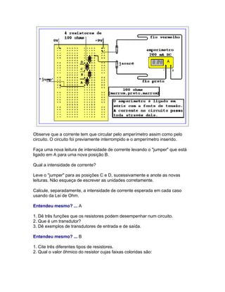 Observe que a corrente tem que circular pelo amperímetro assim como pelo
circuito. O circuito foi previamente interrompido e o amperímetro inserido.

Faça uma nova leitura de intensidade de corrente levando o jumper que está
ligado em A para uma nova posição B.

Qual a intensidade de corrente?

Leve o jumper para as posições C e D, sucessivamente e anote as novas
leituras. Não esqueça de escrever as unidades corretamente.

Calcule, separadamente, a intensidade de corrente esperada em cada caso
usando da Lei de Ohm.

Entendeu mesmo? ... A

1. Dê três funções que os resistores podem desempenhar num circuito.
2. Que é um transdutor?
3. Dê exemplos de transdutores de entrada e de saída.

Entendeu mesmo? ... B

1. Cite três diferentes tipos de resistores.
2. Qual o valor ôhmico do resistor cujas faixas coloridas são:
 