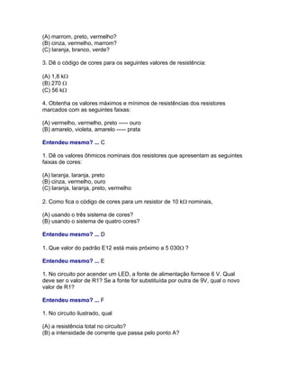 (A) marrom, preto, vermelho?
(B) cinza, vermelho, marrom?
(C) laranja, branco, verde?

3. Dê o código de cores para os seguintes valores de resistência:

(A) 1,8 k
(B) 270 
(C) 56 k

4. Obtenha os valores máximos e mínimos de resistências dos resistores
marcados com as seguintes faixas:

(A) vermelho, vermelho, preto ----- ouro
(B) amarelo, violeta, amarelo ----- prata

Entendeu mesmo? ... C

1. Dê os valores ôhmicos nominais dos resistores que apresentam as seguintes
faixas de cores:

(A) laranja, laranja, preto
(B) cinza, vermelho, ouro
(C) laranja, laranja, preto, vermelho

2. Como fica o código de cores para um resistor de 10 knominais,

(A) usando o três sistema de cores?
(B) usando o sistema de quatro cores?

Entendeu mesmo? ... D

1. Que valor do padrão E12 está mais próximo a 5 030?

Entendeu mesmo? ... E

1. No circuito por acender um LED, a fonte de alimentação fornece 6 V. Qual
deve ser o valor de R1? Se a fonte for substituída por outra de 9V, qual o novo
valor de R1?

Entendeu mesmo? ... F

1. No circuito ilustrado, qual

(A) a resistência total no circuito?
(B) a intensidade de corrente que passa pelo ponto A?
 