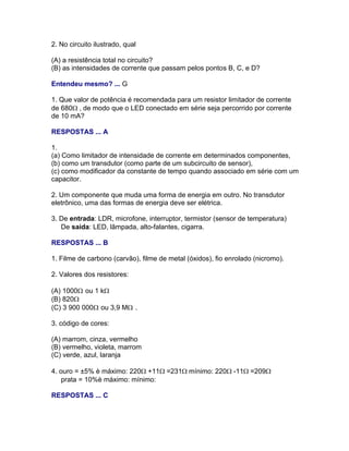 2. No circuito ilustrado, qual

(A) a resistência total no circuito?
(B) as intensidades de corrente que passam pelos pontos B, C, e D?

Entendeu mesmo? ... G

1. Que valor de potência é recomendada para um resistor limitador de corrente
de 680, de modo que o LED conectado em série seja percorrido por corrente
de 10 mA?

RESPOSTAS ... A

1.
(a) Como limitador de intensidade de corrente em determinados componentes,
(b) como um transdutor (como parte de um subcircuito de sensor),
(c) como modificador da constante de tempo quando associado em série com um
capacitor.

2. Um componente que muda uma forma de energia em outro. No transdutor
eletrônico, uma das formas de energia deve ser elétrica.

3. De entrada: LDR, microfone, interruptor, termistor (sensor de temperatura)
   De saída: LED, lâmpada, alto-falantes, cigarra.

RESPOSTAS ... B

1. Filme de carbono (carvão), filme de metal (óxidos), fio enrolado (nicromo).

2. Valores dos resistores:

(A) 1000 ou 1 k
(B) 820
(C) 3 900 000 ou 3,9 M .

3. código de cores:

(A) marrom, cinza, vermelho
(B) vermelho, violeta, marrom
(C) verde, azul, laranja

4. ouro = ±5% è máximo: 220+11=231mínimo: 220-11=209
    prata = 10%è máximo: mínimo:

RESPOSTAS ... C
 