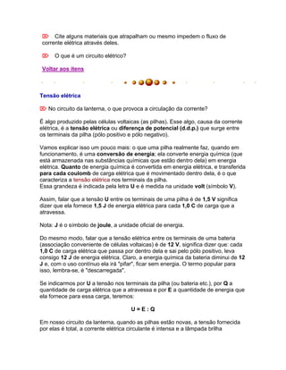 Cite alguns materiais que atrapalham ou mesmo impedem o fluxo de
corrente elétrica através deles.

O que é um circuito elétrico?

Voltar aos itens



Tensão elétrica

 No circuito da lanterna, o que provoca a circulação da corrente?

É algo produzido pelas células voltaicas (as pilhas). Esse algo, causa da corrente
elétrica, é a tensão elétrica ou diferença de potencial (d.d.p.) que surge entre
os terminais da pilha (pólo positivo e pólo negativo).

Vamos explicar isso um pouco mais: o que uma pilha realmente faz, quando em
funcionamento, é uma conversão de energia; ela converte energia química (que
está armazenada nas substâncias químicas que estão dentro dela) em energia
elétrica. Quanto de energia química é convertida em energia elétrica, e transferida
para cada coulomb de carga elétrica que é movimentado dentro dela, é o que
caracteriza a tensão elétrica nos terminais da pilha.
Essa grandeza é indicada pela letra U e é medida na unidade volt (símbolo V).

Assim, falar que a tensão U entre os terminais de uma pilha é de 1,5 V significa
dizer que ela fornece 1,5 J de energia elétrica para cada 1,0 C de carga que a
atravessa.

Nota: J é o símbolo de joule, a unidade oficial de energia.

Do mesmo modo, falar que a tensão elétrica entre os terminais de uma bateria
(associação conveniente de células voltaicas) é de 12 V, significa dizer que: cada
1,0 C de carga elétrica que passa por dentro dela e sai pelo pólo positivo, leva
consigo 12 J de energia elétrica. Claro, a energia química da bateria diminui de 12
J e, com o uso contínuo ela irá "pifar", ficar sem energia. O termo popular para
isso, lembra-se, é "descarregada".

Se indicarmos por U a tensão nos terminais da pilha (ou bateria etc.), por Q a
quantidade de carga elétrica que a atravessa e por E a quantidade de energia que
ela fornece para essa carga, teremos:

                                     U=E:Q

Em nosso circuito da lanterna, quando as pilhas estão novas, a tensão fornecida
por elas é total, a corrente elétrica circulante é intensa e a lâmpada brilha
 