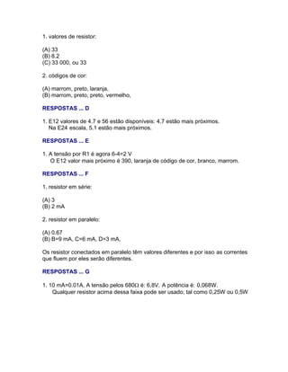 1. valores de resistor:

(A) 33
(B) 8.2
(C) 33 000, ou 33

2. códigos de cor:

(A) marrom, preto, laranja,
(B) marrom, preto, preto, vermelho,

RESPOSTAS ... D

1. E12 valores de 4.7 e 56 estão disponíveis: 4.7 estão mais próximos.
   Na E24 escala, 5.1 estão mais próximos.

RESPOSTAS ... E

1. A tensão por R1 é agora 6-4=2 V
   O E12 valor mais próximo é 390, laranja de código de cor, branco, marrom.

RESPOSTAS ... F

1. resistor em série:

(A) 3
(B) 2 mA

2. resistor em paralelo:

(A) 0.67
(B) B=9 mA, C=6 mA, D=3 mA,

Os resistor conectados em paralelo têm valores diferentes e por isso as correntes
que fluem por eles serão diferentes.

RESPOSTAS ... G

1. 10 mA=0.01A. A tensão pelos 680 é: 6,8V. A potência é: 0,068W.
    Qualquer resistor acima dessa faixa pode ser usado, tal como 0,25W ou 0,5W
 