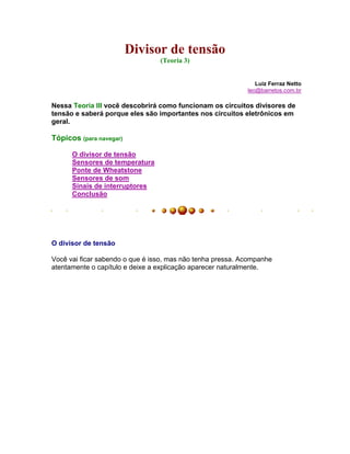 Divisor de tensão
                                 (Teoria 3)


                                                               Luiz Ferraz Netto
                                                            leo@barretos.com.br

Nessa Teoria III você descobrirá como funcionam os circuitos divisores de
tensão e saberá porque eles são importantes nos circuitos eletrônicos em
geral.

Tópicos (para navegar)

      O divisor de tensão
      Sensores de temperatura
      Ponte de Wheatstone
      Sensores de som
      Sinais de interruptores
      Conclusão




O divisor de tensão

Você vai ficar sabendo o que é isso, mas não tenha pressa. Acompanhe
atentamente o capítulo e deixe a explicação aparecer naturalmente.
 