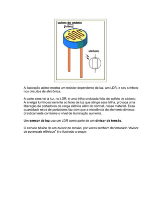 A ilustração acima mostra um resistor dependente da luz, um LDR, e seu símbolo
nos circuitos de eletrônica.

A parte sensível à luz, no LDR, é uma trilha ondulada feita de sulfeto de cádmio.
A energia luminosa inerente ao feixe de luz que atinge essa trilha, provoca uma
liberação de portadores de carga elétrica além do normal, nesse material. Essa
quantidade extra de portadores faz com que a resistência do elemento diminua
drasticamente conforme o nível de iluminação aumenta.

Um sensor de luz usa um LDR como parte de um divisor de tensão.

O circuito básico de um divisor de tensão, por vezes também denominado divisor
de potenciais elétricos é o ilustrado a seguir:
 