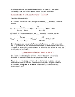 Suponha que o LDR adquirido tenha resistência de 500 (0,5 k) sob luz
brilhante e 200 k na sombra (esses valores são bem razoáveis).

Quais as tensões de saída, sob iluminação e à sombra?

Façamos alguns cálculos:

a) Quando o LDR estiver sob iluminação intensa a Usaída , aplicando a fórmula,
será de:

                Rde baixo            0,5
Usaída = x Uentrada = x 9 = 0,43 volts
           Rde baixo + Rde cima          0,5 + 10

b) Quando o LDR estiver à sombra, a Usaída , aplicando a fórmula, será de:

                Rde baixo                  200
Usaída = x Uentrada = x 9 = 8,57 volts
           Rde baixo + Rde cima        200 + 10

Em outras palavras, esse circuito sensor de luz entrega na saída uma tensão
BAIXA quando o LDR está intensamente iluminado e uma tensão ALTA quando o
LDR está na sombra. O circuito do divisor de tensão dá uma tensão de saída que
se altera com a iluminação.

                 Que tal pensar num circuito sensor de escuro?

Ele poderia ser utilizado para controlar a iluminação de um ambiente ao
escurecer ¾ acendendo as luzes¾ e apagá-las ao raiar do dia.

Talvez isso não lhe pareça terrivelmente excitante mas, fique sabendo que,
praticamente todos os circuitos sensores que você possa imaginar utiliza, de
algum modo, um divisor de tensão. A menos que você invente um outro
processo para isso!
 