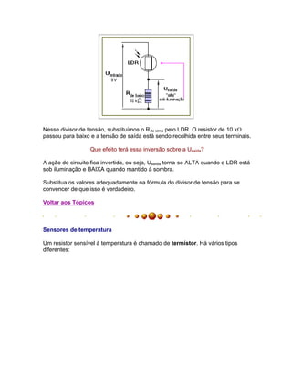 Nesse divisor de tensão, substituímos o Rde cima pelo LDR. O resistor de 10 k
passou para baixo e a tensão de saída está sendo recolhida entre seus terminais.

                  Que efeito terá essa inversão sobre a Usaída?

A ação do circuito fica invertida, ou seja, Usaída torna-se ALTA quando o LDR está
sob iluminação e BAIXA quando mantido à sombra.

Substitua os valores adequadamente na fórmula do divisor de tensão para se
convencer de que isso é verdadeiro.

Voltar aos Tópicos



Sensores de temperatura

Um resistor sensível à temperatura é chamado de termístor. Há vários tipos
diferentes:
 