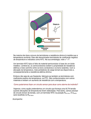 Na maioria dos tipos comuns de termístores a resistência diminui à medida que a
temperatura aumenta. Eles são denominados termístores de coeficiente negativo
de temperatura e indicados como NTC. Na sua simbologia, note o - to.

Um termístor NTC típico é feito de material semicondutor à base de um óxido
metálico. Lembre-se, os semicondutores exibem a propriedade de resistência
elétrica a meio caminho entre os bons condutores e os bons isolantes. Com a
elevação da temperatura, mais portadores de carga tornam-se disponíveis e,
conseqüentemente a resistência elétrica diminui.

Embora não seja de uso freqüente, fabricam-se também os termístores com
coeficiente positivo de temperatura, os PTC. São confeccionados com outros
materiais e exibem um aumento de resistência com a temperatura.

 Como poderíamos fazer um circuito sensor para atuar como alarme de incêndio?

Vejamos; como opção pretendemos um circuito que forneça uma ALTA tensão
quando elevações de temperaturas forem detectadas. Para tanto, vamos precisar
de circuito divisor de tensão, com um termístor NTC na posição Rde cima. A Usaída
será recolhida no Rde baixo.

Acompanhe:
 