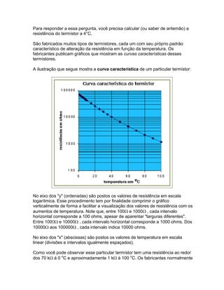 Para responder a essa pergunta, você precisa calcular (ou saber de antemão) a
resistência do termístor a 4°C.

São fabricados muitos tipos de termístores, cada um com seu próprio padrão
característico de alteração da resistência em função da temperatura. Os
fabricantes publicam gráficos que mostram as curvas características desses
termístores.

A ilustração que segue mostra a curva característica de um particular termístor:




No eixo dos y (ordenadas) são postos os valores de resistência em escala
logarítmica. Esse procedimento tem por finalidade comprimir o gráfico
verticalmente de forma a facilitar a visualização dos valores de resistência com os
aumentos de temperatura. Note que, entre 100 e 1000 , cada intervalo
horizontal corresponde a 100 ohms, apesar de aparentar larguras diferentes.
Entre 1000 e 10000 , cada intervalo horizontal corresponde a 1000 ohms. Dos
10000 aos 100000 , cada intervalo indica 10000 ohms.

No eixo dos x (abscissas) são postos os valores de temperatura em escala
linear (divisões e intervalos igualmente espaçados).

Como você pode observar esse particular termístor tem uma resistência ao redor
dos 70 k à 0 oC e aproximadamente 1 k à 100 oC. Os fabricantes normalmente
 